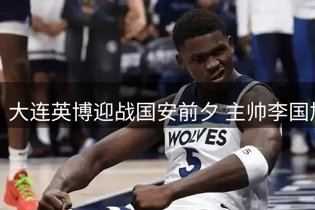 大连英博迎战国安前夕 主帅李国旭谈备战与新援传闻